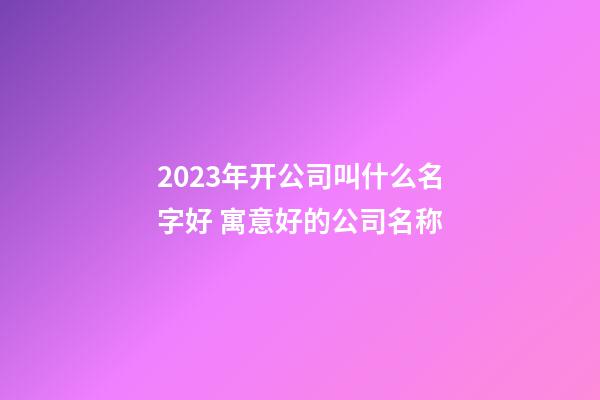 2023年开公司叫什么名字好 寓意好的公司名称-第1张-公司起名-玄机派